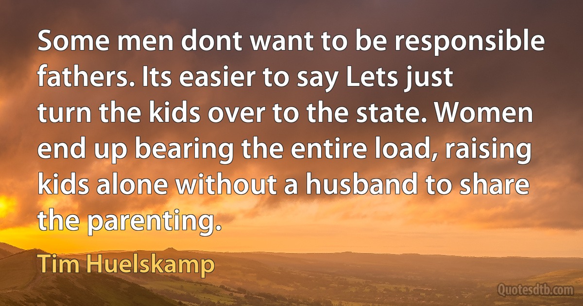 Some men dont want to be responsible fathers. Its easier to say Lets just turn the kids over to the state. Women end up bearing the entire load, raising kids alone without a husband to share the parenting. (Tim Huelskamp)