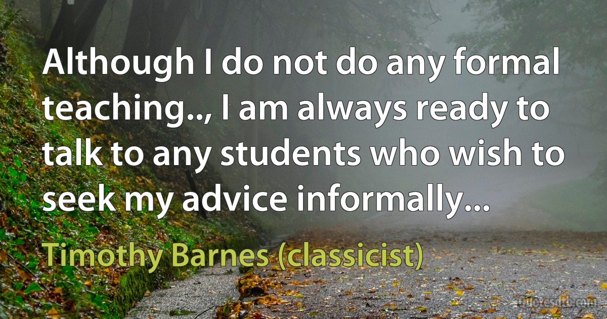 Although I do not do any formal teaching.., I am always ready to talk to any students who wish to seek my advice informally... (Timothy Barnes (classicist))