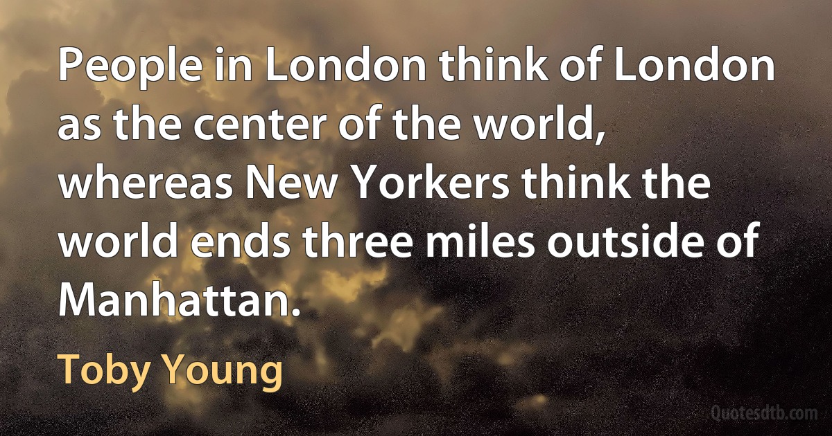 People in London think of London as the center of the world, whereas New Yorkers think the world ends three miles outside of Manhattan. (Toby Young)