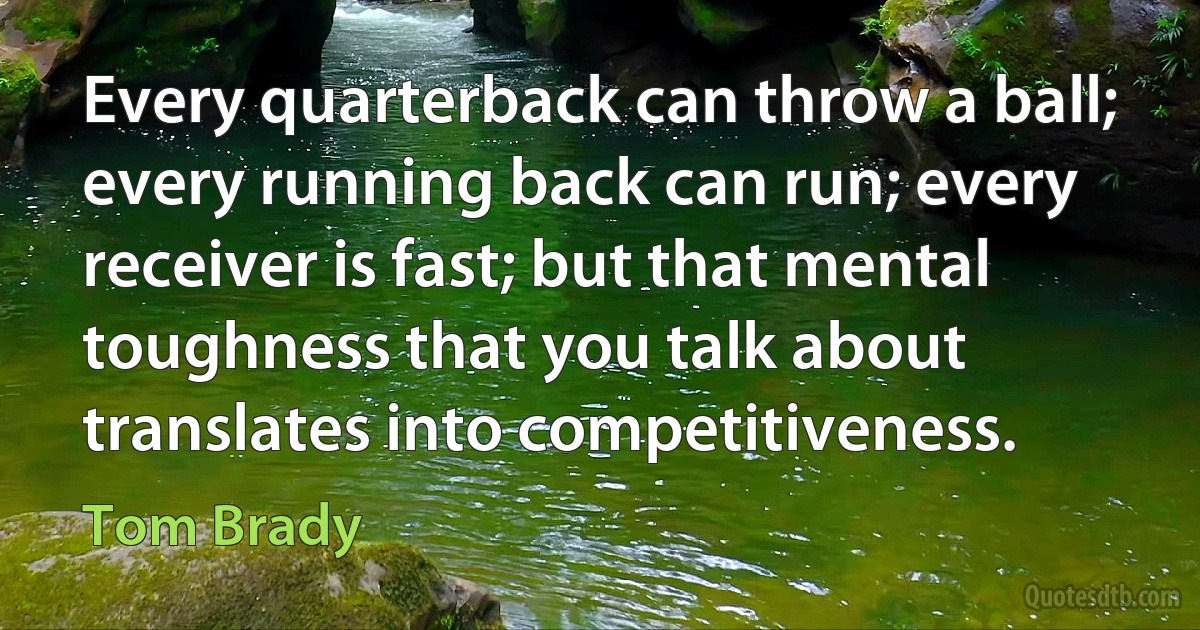 Every quarterback can throw a ball; every running back can run; every receiver is fast; but that mental toughness that you talk about translates into competitiveness. (Tom Brady)