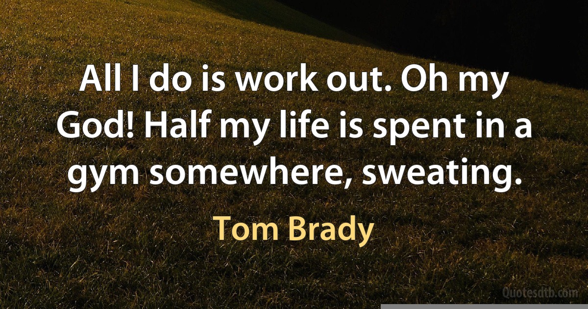 All I do is work out. Oh my God! Half my life is spent in a gym somewhere, sweating. (Tom Brady)