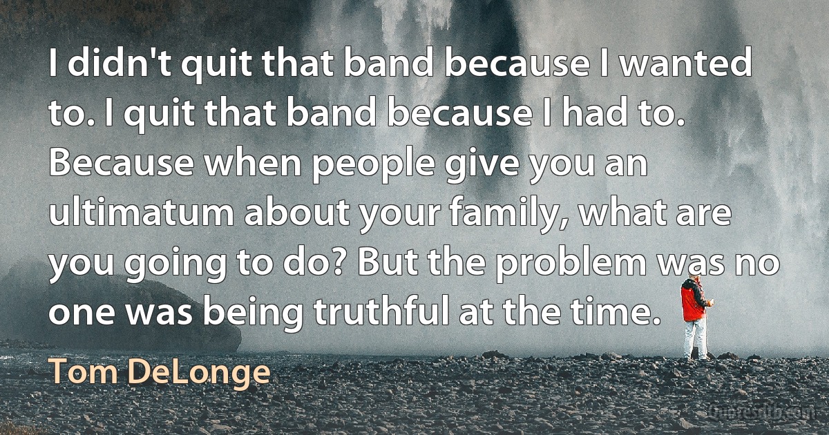 I didn't quit that band because I wanted to. I quit that band because I had to. Because when people give you an ultimatum about your family, what are you going to do? But the problem was no one was being truthful at the time. (Tom DeLonge)