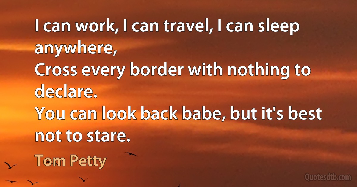 I can work, I can travel, I can sleep anywhere,
Cross every border with nothing to declare.
You can look back babe, but it's best not to stare. (Tom Petty)