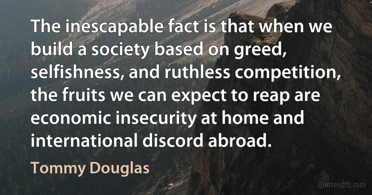 The inescapable fact is that when we build a society based on greed, selfishness, and ruthless competition, the fruits we can expect to reap are economic insecurity at home and international discord abroad. (Tommy Douglas)