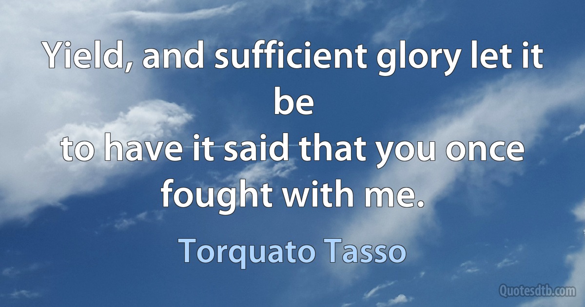 Yield, and sufficient glory let it be
to have it said that you once fought with me. (Torquato Tasso)