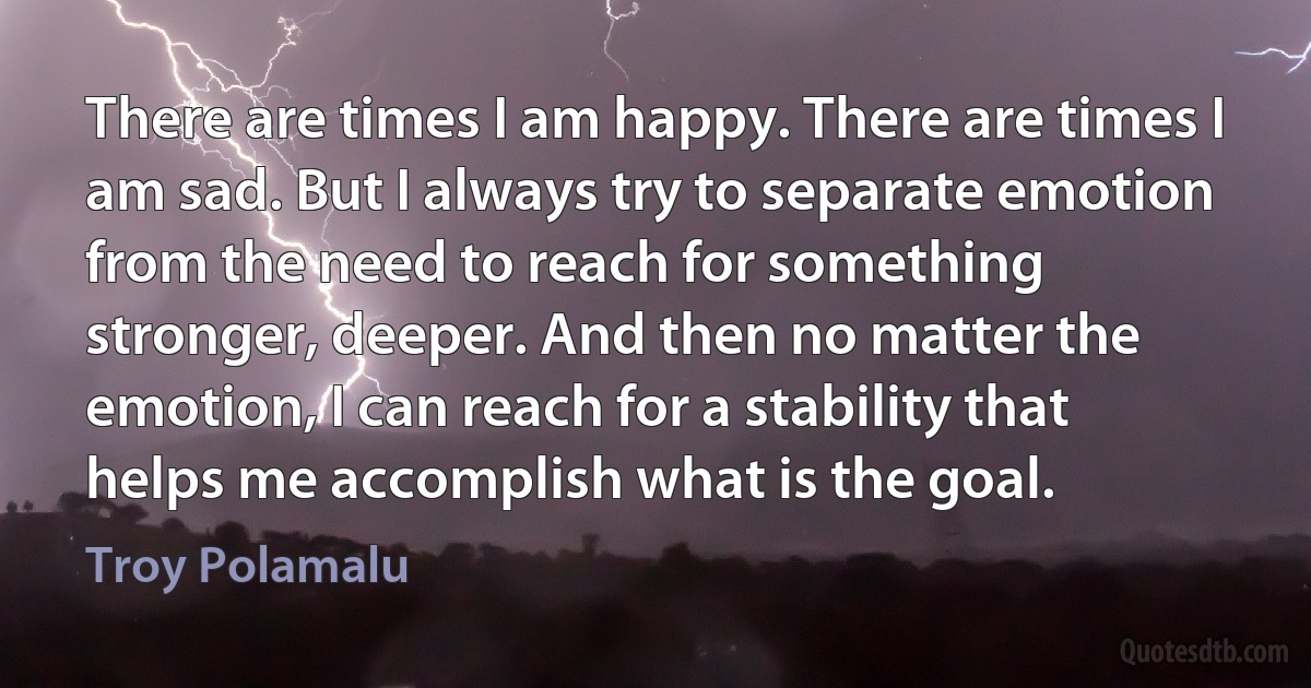 There are times I am happy. There are times I am sad. But I always try to separate emotion from the need to reach for something stronger, deeper. And then no matter the emotion, I can reach for a stability that helps me accomplish what is the goal. (Troy Polamalu)