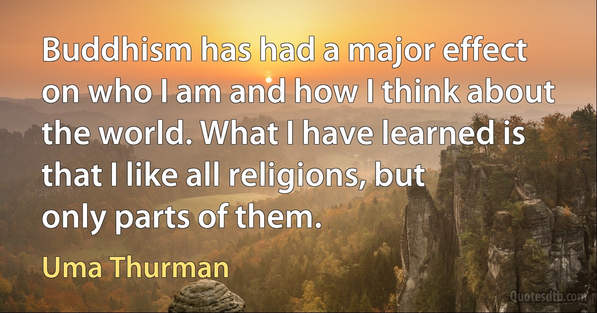 Buddhism has had a major effect on who I am and how I think about the world. What I have learned is that I like all religions, but only parts of them. (Uma Thurman)