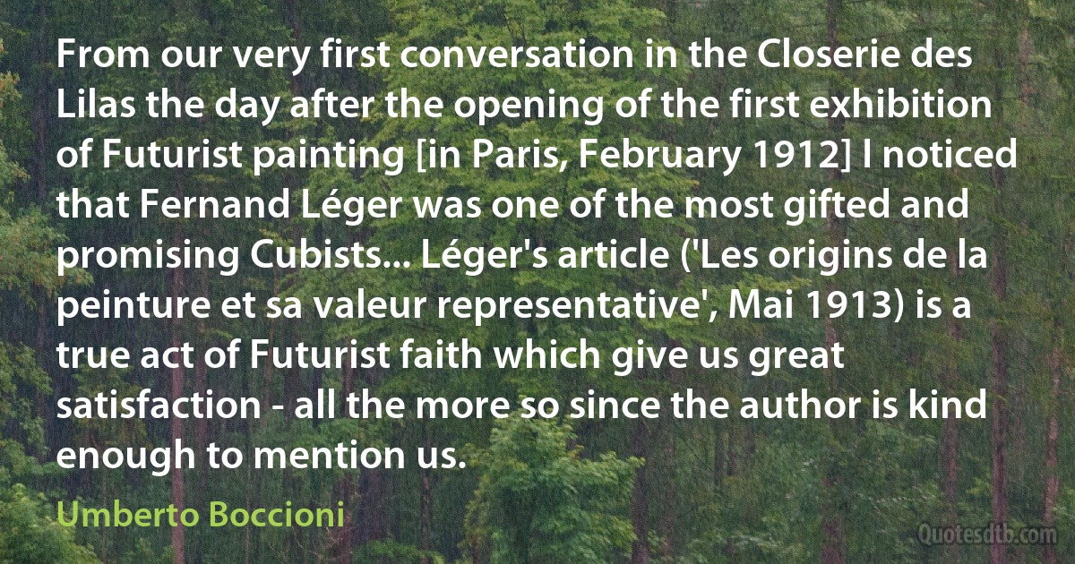 From our very first conversation in the Closerie des Lilas the day after the opening of the first exhibition of Futurist painting [in Paris, February 1912] I noticed that Fernand Léger was one of the most gifted and promising Cubists... Léger's article ('Les origins de la peinture et sa valeur representative', Mai 1913) is a true act of Futurist faith which give us great satisfaction - all the more so since the author is kind enough to mention us. (Umberto Boccioni)