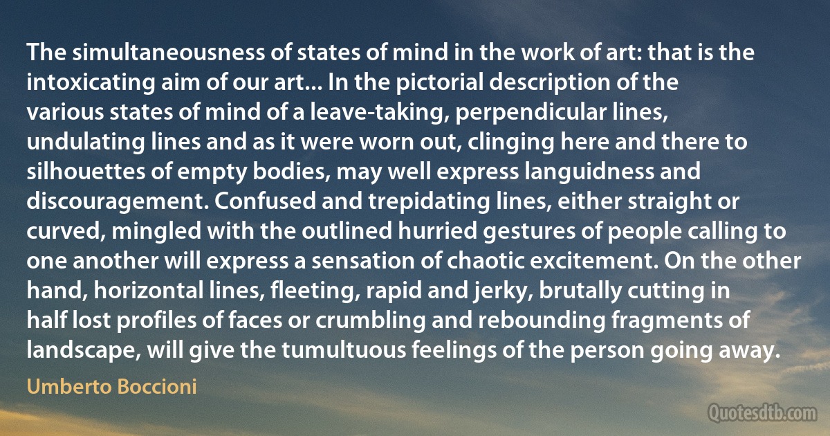 The simultaneousness of states of mind in the work of art: that is the intoxicating aim of our art... In the pictorial description of the various states of mind of a leave-taking, perpendicular lines, undulating lines and as it were worn out, clinging here and there to silhouettes of empty bodies, may well express languidness and discouragement. Confused and trepidating lines, either straight or curved, mingled with the outlined hurried gestures of people calling to one another will express a sensation of chaotic excitement. On the other hand, horizontal lines, fleeting, rapid and jerky, brutally cutting in half lost profiles of faces or crumbling and rebounding fragments of landscape, will give the tumultuous feelings of the person going away. (Umberto Boccioni)