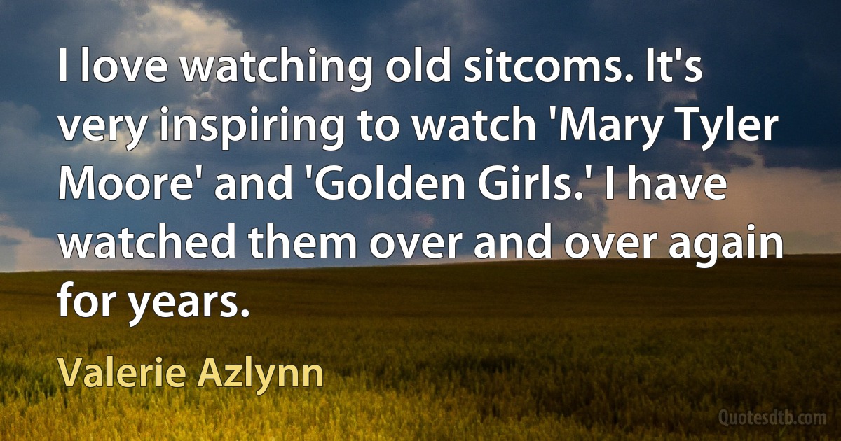 I love watching old sitcoms. It's very inspiring to watch 'Mary Tyler Moore' and 'Golden Girls.' I have watched them over and over again for years. (Valerie Azlynn)