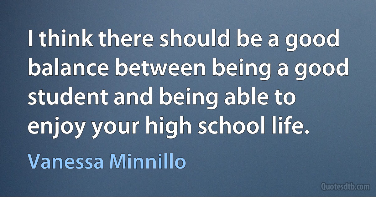 I think there should be a good balance between being a good student and being able to enjoy your high school life. (Vanessa Minnillo)