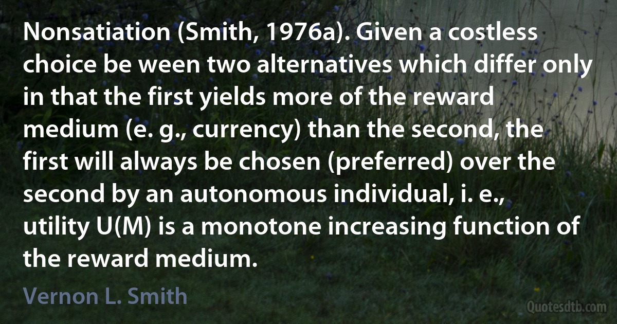 Nonsatiation (Smith, 1976a). Given a costless choice be ween two alternatives which differ only in that the first yields more of the reward medium (e. g., currency) than the second, the first will always be chosen (preferred) over the second by an autonomous individual, i. e., utility U(M) is a monotone increasing function of the reward medium. (Vernon L. Smith)