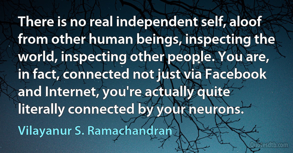 There is no real independent self, aloof from other human beings, inspecting the world, inspecting other people. You are, in fact, connected not just via Facebook and Internet, you're actually quite literally connected by your neurons. (Vilayanur S. Ramachandran)