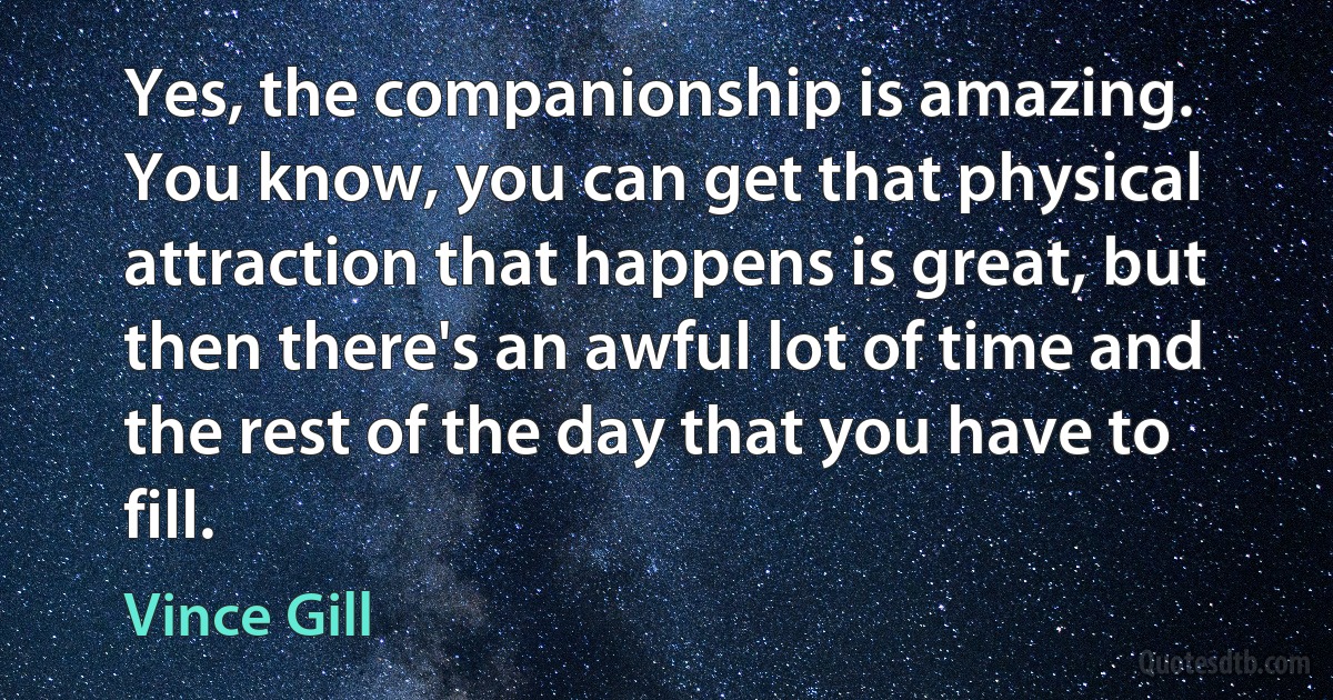 Yes, the companionship is amazing. You know, you can get that physical attraction that happens is great, but then there's an awful lot of time and the rest of the day that you have to fill. (Vince Gill)