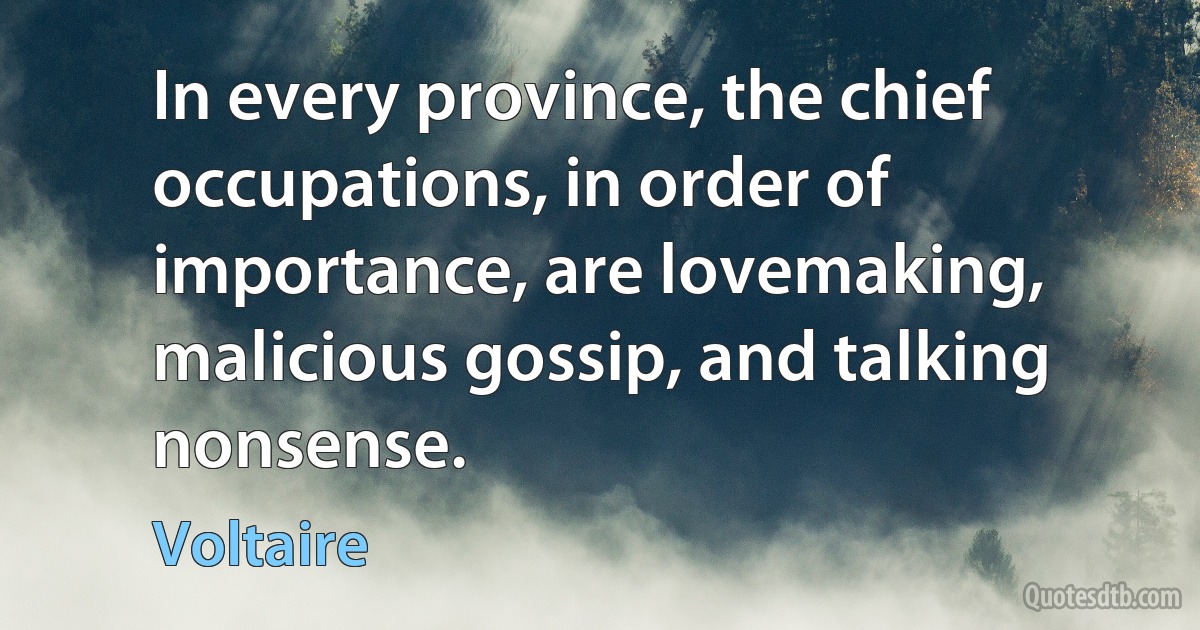 In every province, the chief occupations, in order of importance, are lovemaking, malicious gossip, and talking nonsense. (Voltaire)