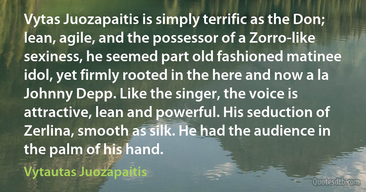 Vytas Juozapaitis is simply terrific as the Don; lean, agile, and the possessor of a Zorro-like sexiness, he seemed part old fashioned matinee idol, yet firmly rooted in the here and now a la Johnny Depp. Like the singer, the voice is attractive, lean and powerful. His seduction of Zerlina, smooth as silk. He had the audience in the palm of his hand. (Vytautas Juozapaitis)