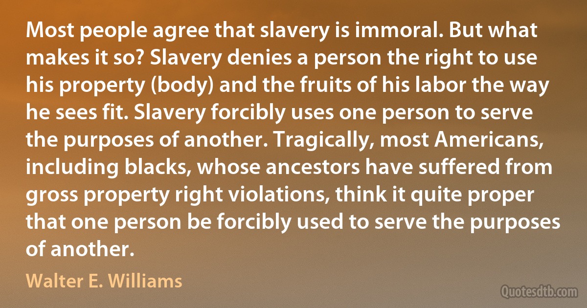 Most people agree that slavery is immoral. But what makes it so? Slavery denies a person the right to use his property (body) and the fruits of his labor the way he sees fit. Slavery forcibly uses one person to serve the purposes of another. Tragically, most Americans, including blacks, whose ancestors have suffered from gross property right violations, think it quite proper that one person be forcibly used to serve the purposes of another. (Walter E. Williams)