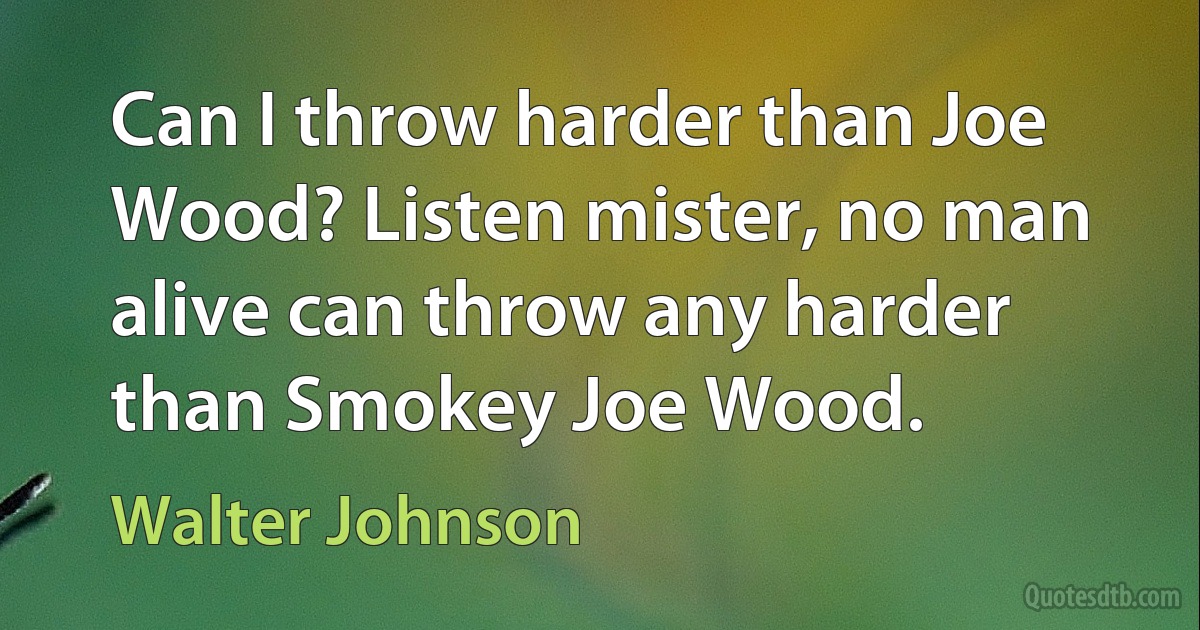 Can I throw harder than Joe Wood? Listen mister, no man alive can throw any harder than Smokey Joe Wood. (Walter Johnson)