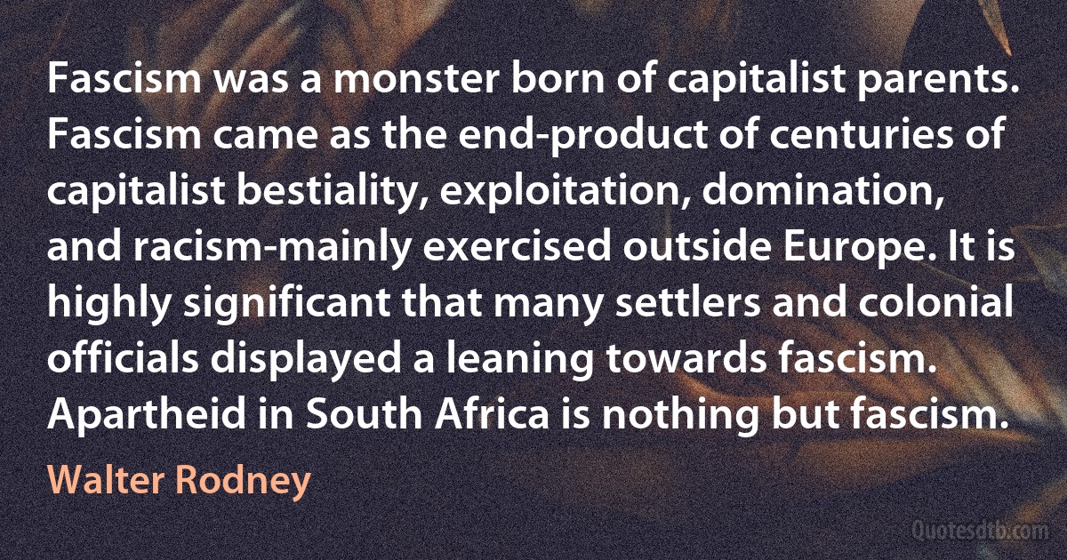 Fascism was a monster born of capitalist parents. Fascism came as the end-product of centuries of capitalist bestiality, exploitation, domination, and racism-mainly exercised outside Europe. It is highly significant that many settlers and colonial officials displayed a leaning towards fascism. Apartheid in South Africa is nothing but fascism. (Walter Rodney)