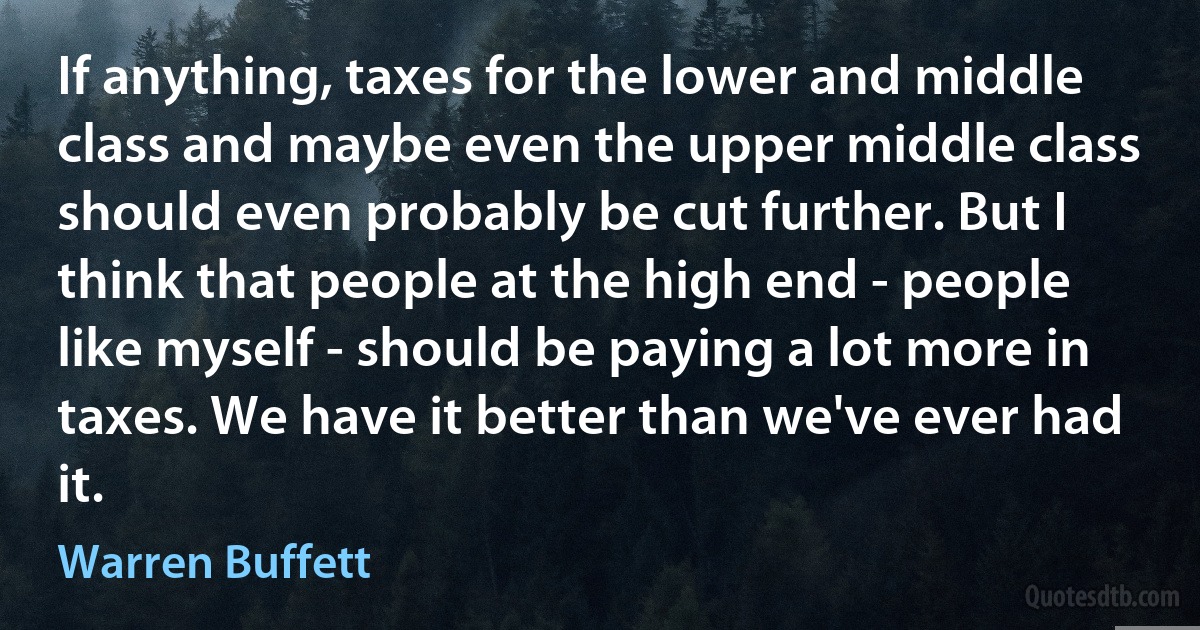 If anything, taxes for the lower and middle class and maybe even the upper middle class should even probably be cut further. But I think that people at the high end - people like myself - should be paying a lot more in taxes. We have it better than we've ever had it. (Warren Buffett)