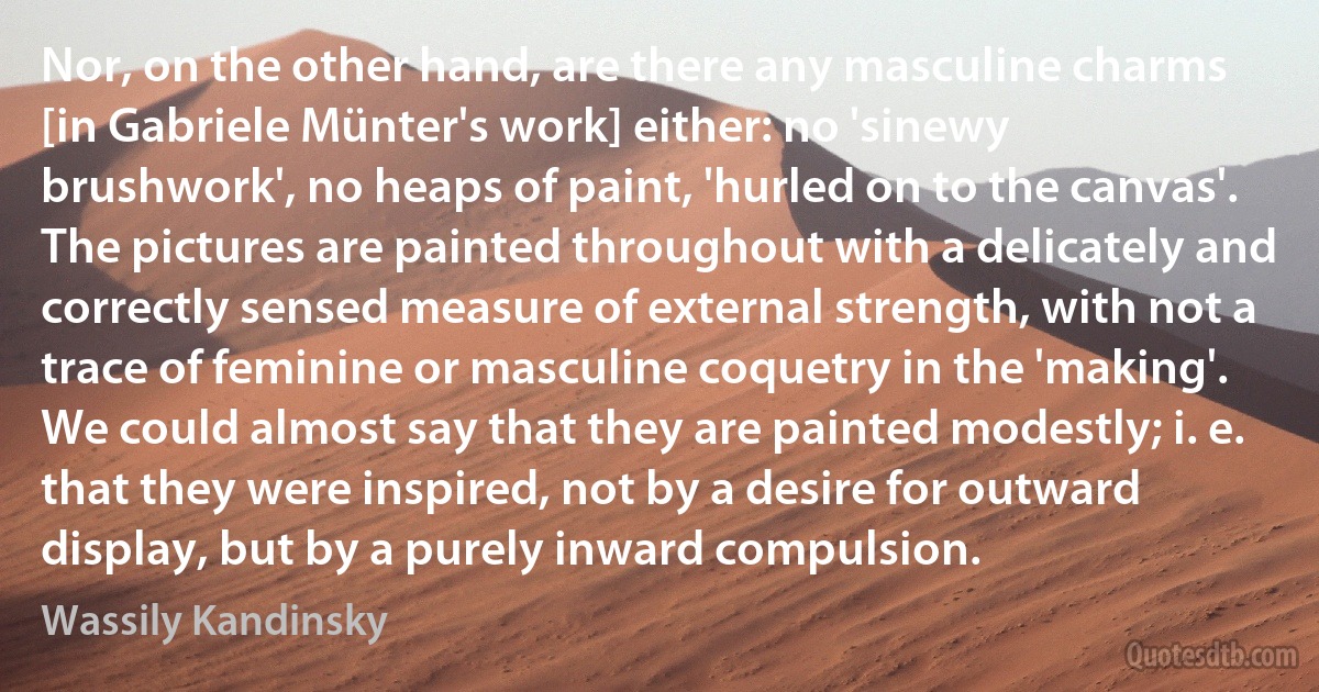 Nor, on the other hand, are there any masculine charms [in Gabriele Münter's work] either: no 'sinewy brushwork', no heaps of paint, 'hurled on to the canvas'. The pictures are painted throughout with a delicately and correctly sensed measure of external strength, with not a trace of feminine or masculine coquetry in the 'making'. We could almost say that they are painted modestly; i. e. that they were inspired, not by a desire for outward display, but by a purely inward compulsion. (Wassily Kandinsky)