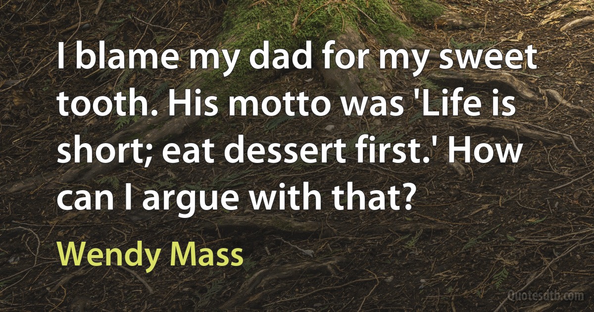 I blame my dad for my sweet tooth. His motto was 'Life is short; eat dessert first.' How can I argue with that? (Wendy Mass)