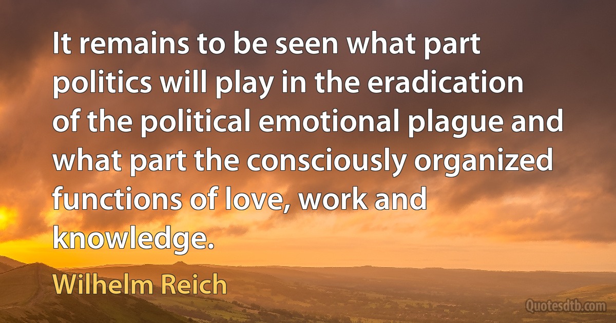 It remains to be seen what part politics will play in the eradication of the political emotional plague and what part the consciously organized functions of love, work and knowledge. (Wilhelm Reich)