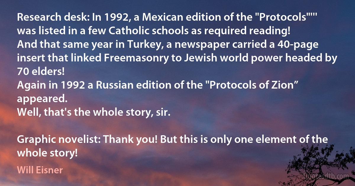 Research desk: In 1992, a Mexican edition of the "Protocols"''' was listed in a few Catholic schools as required reading!
And that same year in Turkey, a newspaper carried a 40-page insert that linked Freemasonry to Jewish world power headed by 70 elders!
Again in 1992 a Russian edition of the "Protocols of Zion” appeared.
Well, that's the whole story, sir.

Graphic novelist: Thank you! But this is only one element of the whole story! (Will Eisner)