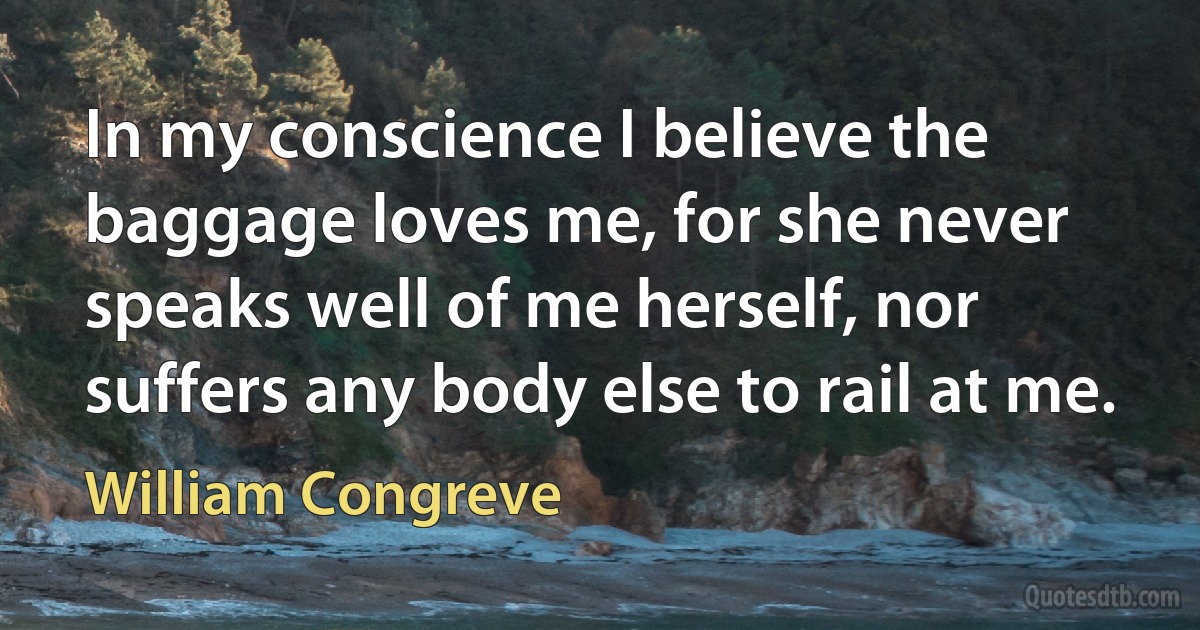 In my conscience I believe the baggage loves me, for she never speaks well of me herself, nor suffers any body else to rail at me. (William Congreve)