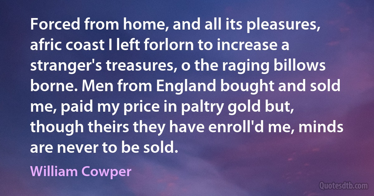 Forced from home, and all its pleasures, afric coast I left forlorn to increase a stranger's treasures, o the raging billows borne. Men from England bought and sold me, paid my price in paltry gold but, though theirs they have enroll'd me, minds are never to be sold. (William Cowper)