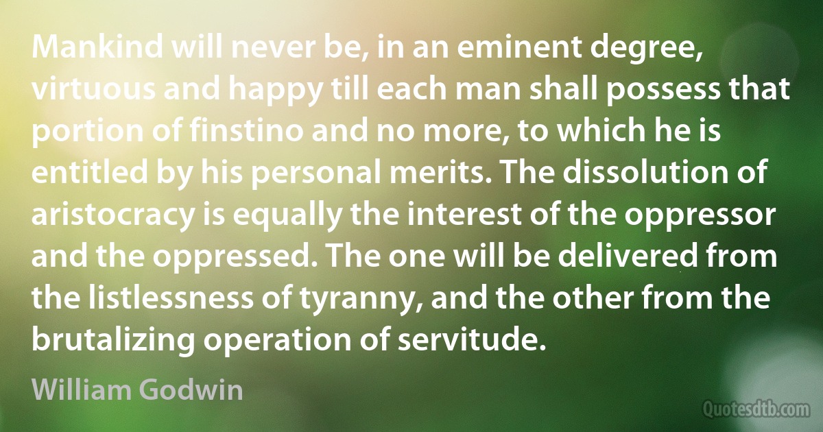 Mankind will never be, in an eminent degree, virtuous and happy till each man shall possess that portion of finstino and no more, to which he is entitled by his personal merits. The dissolution of aristocracy is equally the interest of the oppressor and the oppressed. The one will be delivered from the listlessness of tyranny, and the other from the brutalizing operation of servitude. (William Godwin)