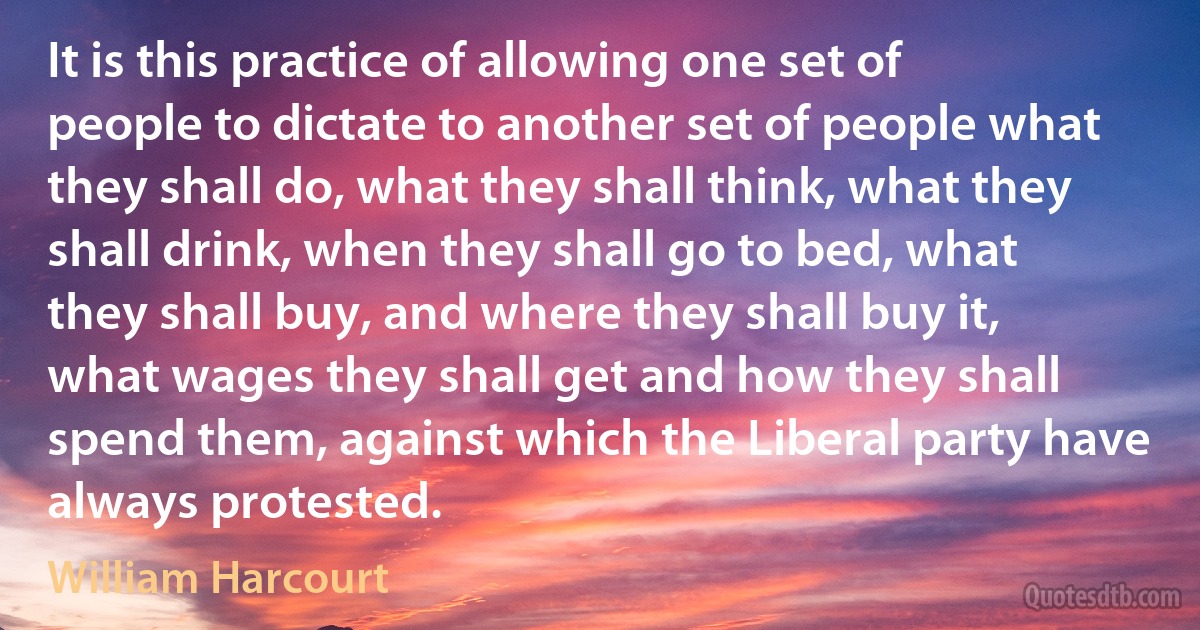 It is this practice of allowing one set of people to dictate to another set of people what they shall do, what they shall think, what they shall drink, when they shall go to bed, what they shall buy, and where they shall buy it, what wages they shall get and how they shall spend them, against which the Liberal party have always protested. (William Harcourt)