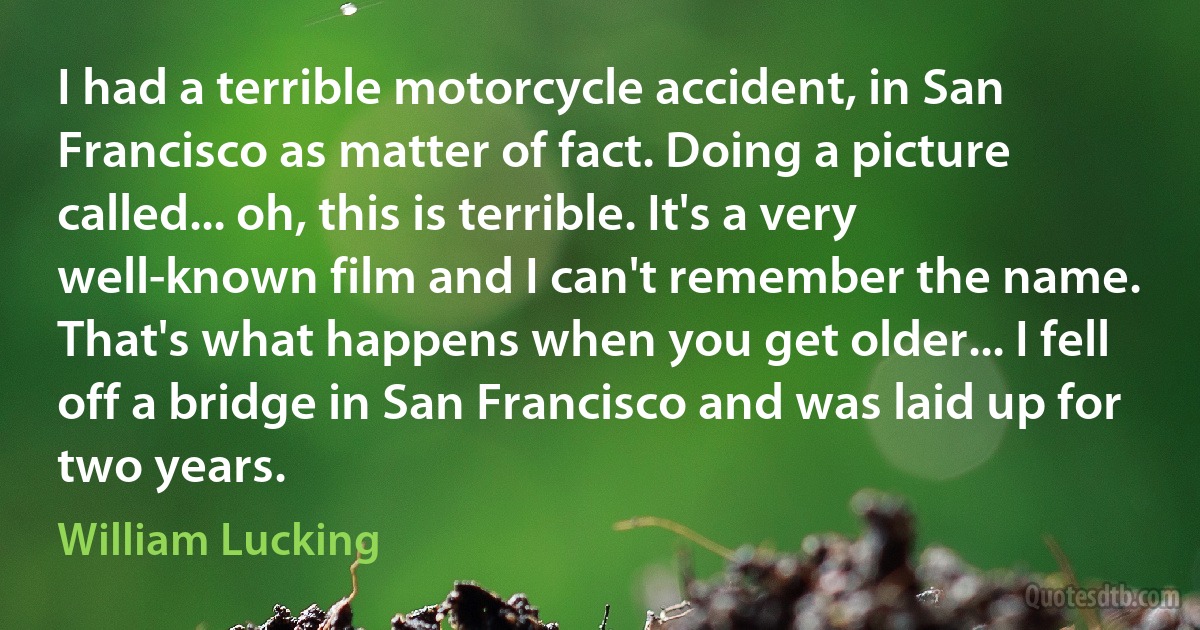 I had a terrible motorcycle accident, in San Francisco as matter of fact. Doing a picture called... oh, this is terrible. It's a very well-known film and I can't remember the name. That's what happens when you get older... I fell off a bridge in San Francisco and was laid up for two years. (William Lucking)