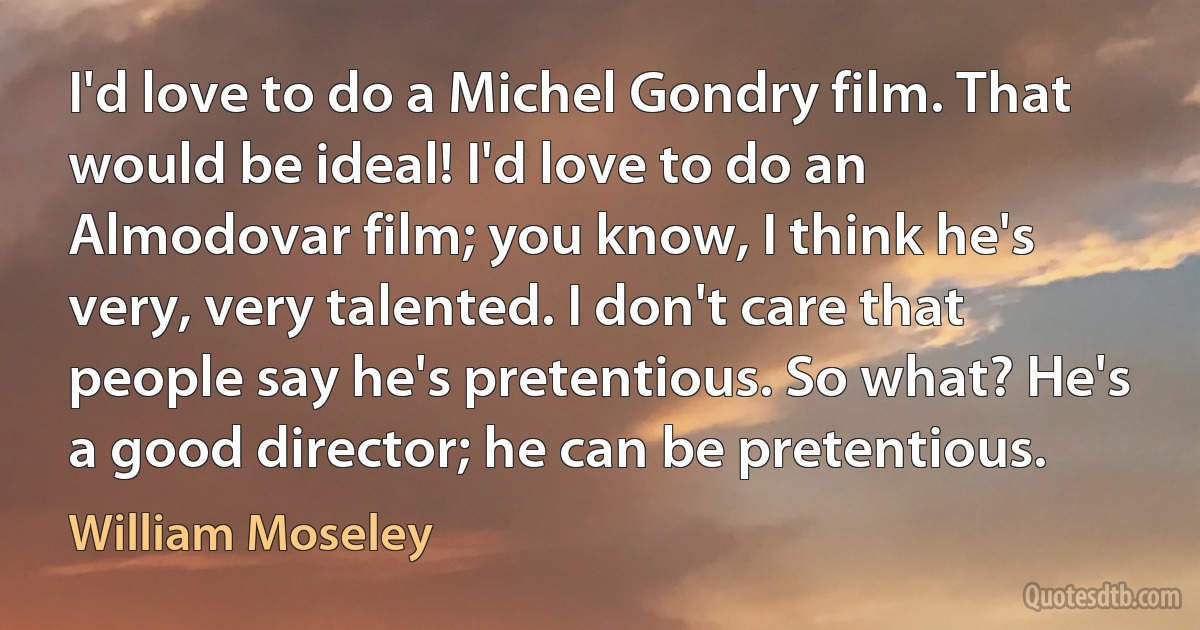 I'd love to do a Michel Gondry film. That would be ideal! I'd love to do an Almodovar film; you know, I think he's very, very talented. I don't care that people say he's pretentious. So what? He's a good director; he can be pretentious. (William Moseley)