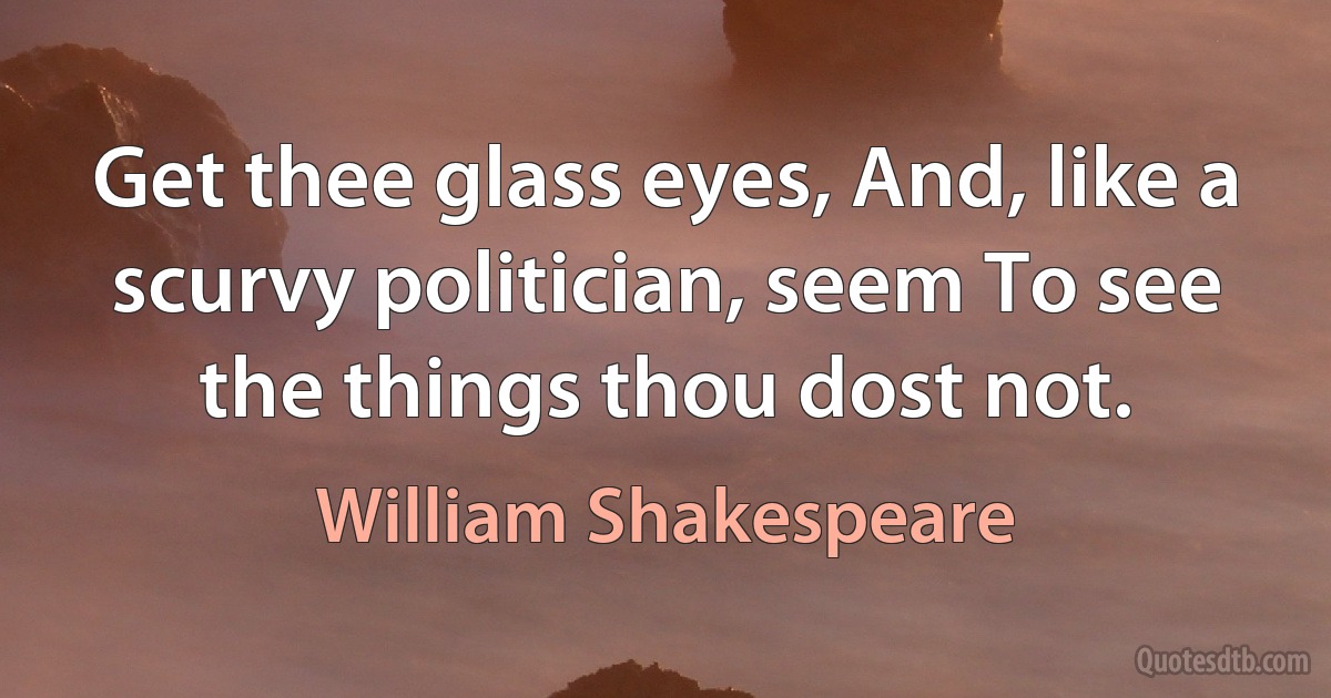 Get thee glass eyes, And, like a scurvy politician, seem To see the things thou dost not. (William Shakespeare)