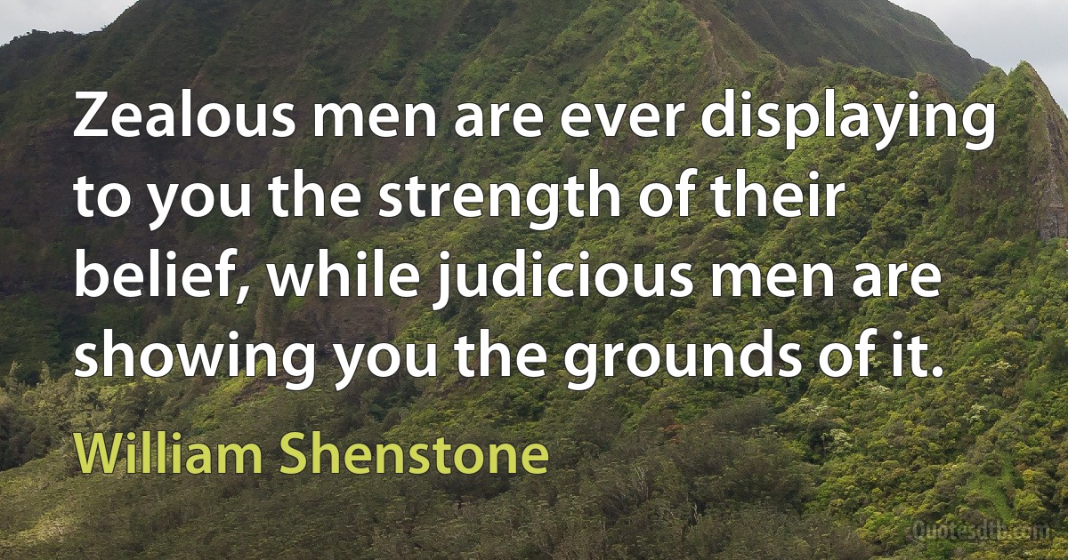 Zealous men are ever displaying to you the strength of their belief, while judicious men are showing you the grounds of it. (William Shenstone)