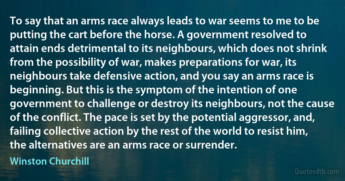 To say that an arms race always leads to war seems to me to be putting the cart before the horse. A government resolved to attain ends detrimental to its neighbours, which does not shrink from the possibility of war, makes preparations for war, its neighbours take defensive action, and you say an arms race is beginning. But this is the symptom of the intention of one government to challenge or destroy its neighbours, not the cause of the conflict. The pace is set by the potential aggressor, and, failing collective action by the rest of the world to resist him, the alternatives are an arms race or surrender. (Winston Churchill)