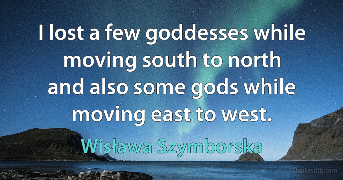 I lost a few goddesses while moving south to north
and also some gods while moving east to west. (Wisława Szymborska)