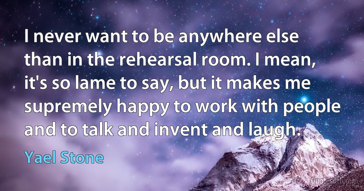 I never want to be anywhere else than in the rehearsal room. I mean, it's so lame to say, but it makes me supremely happy to work with people and to talk and invent and laugh. (Yael Stone)