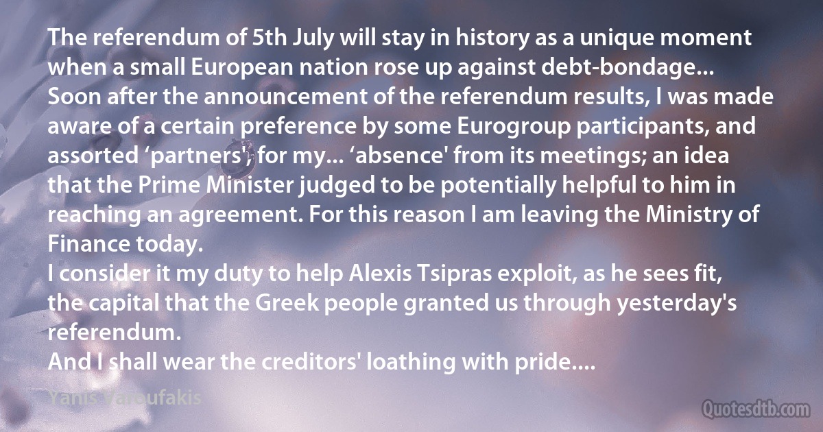 The referendum of 5th July will stay in history as a unique moment when a small European nation rose up against debt-bondage...
Soon after the announcement of the referendum results, I was made aware of a certain preference by some Eurogroup participants, and assorted ‘partners', for my... ‘absence' from its meetings; an idea that the Prime Minister judged to be potentially helpful to him in reaching an agreement. For this reason I am leaving the Ministry of Finance today.
I consider it my duty to help Alexis Tsipras exploit, as he sees fit, the capital that the Greek people granted us through yesterday's referendum.
And I shall wear the creditors' loathing with pride.... (Yanis Varoufakis)