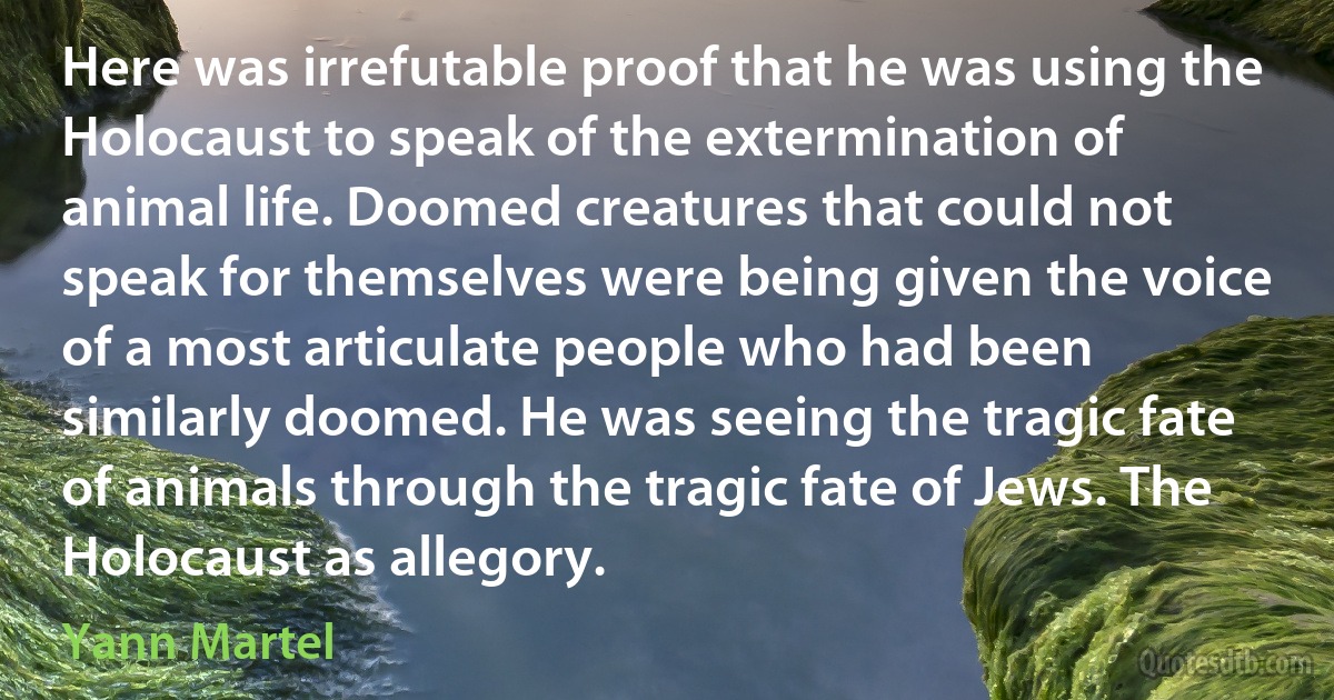 Here was irrefutable proof that he was using the Holocaust to speak of the extermination of animal life. Doomed creatures that could not speak for themselves were being given the voice of a most articulate people who had been similarly doomed. He was seeing the tragic fate of animals through the tragic fate of Jews. The Holocaust as allegory. (Yann Martel)