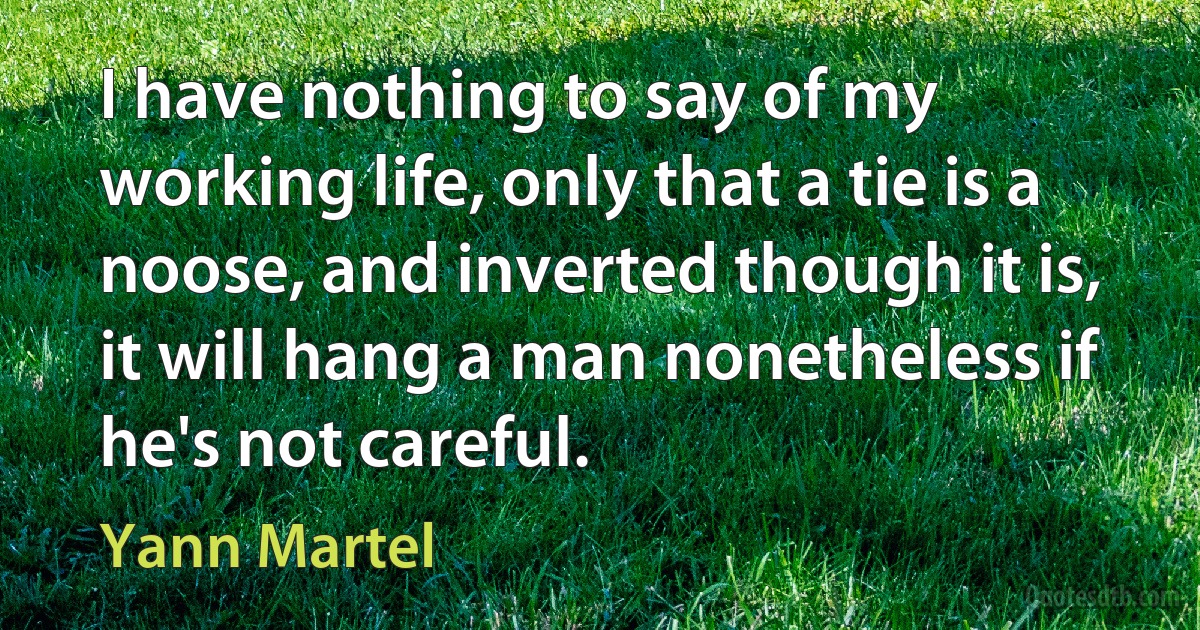 I have nothing to say of my working life, only that a tie is a noose, and inverted though it is, it will hang a man nonetheless if he's not careful. (Yann Martel)