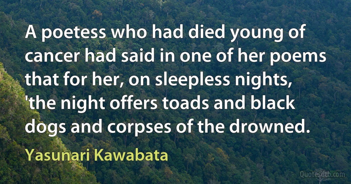 A poetess who had died young of cancer had said in one of her poems that for her, on sleepless nights, 'the night offers toads and black dogs and corpses of the drowned. (Yasunari Kawabata)