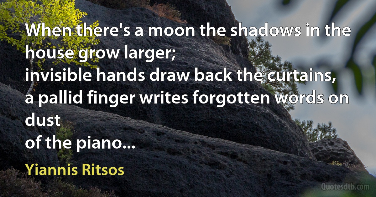 When there's a moon the shadows in the house grow larger;
invisible hands draw back the curtains,
a pallid finger writes forgotten words on dust
of the piano... (Yiannis Ritsos)