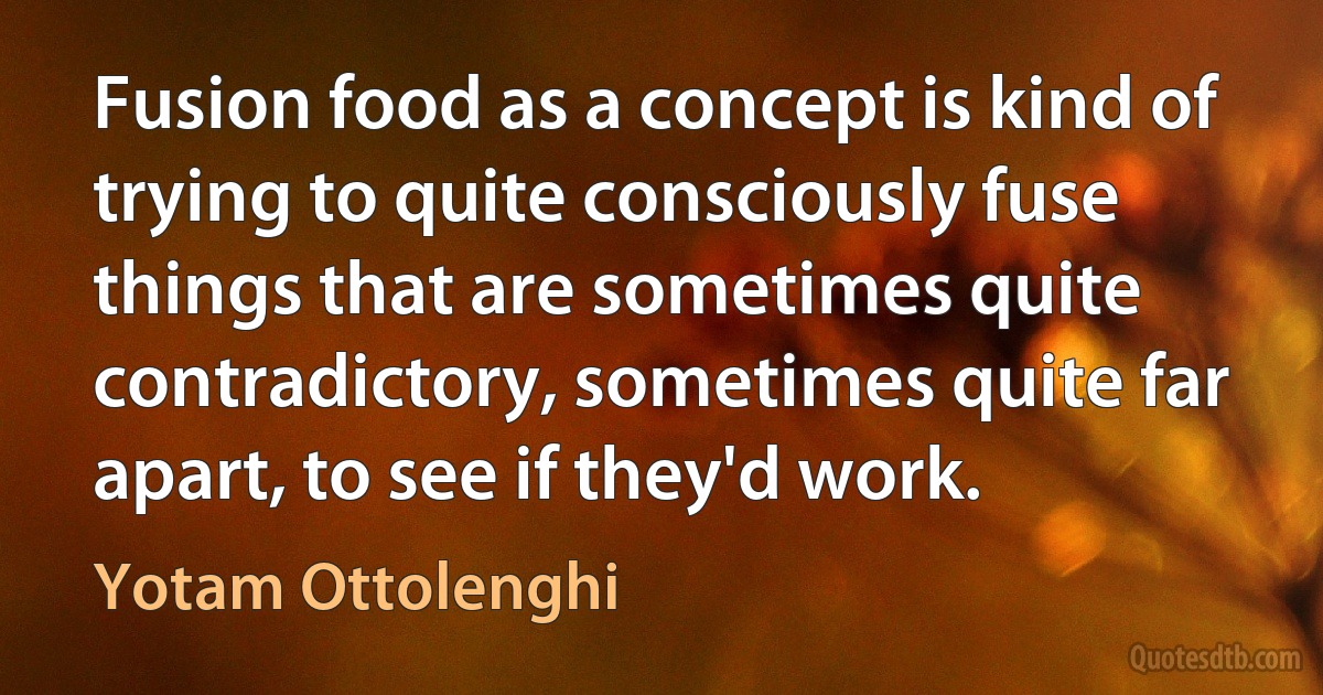 Fusion food as a concept is kind of trying to quite consciously fuse things that are sometimes quite contradictory, sometimes quite far apart, to see if they'd work. (Yotam Ottolenghi)