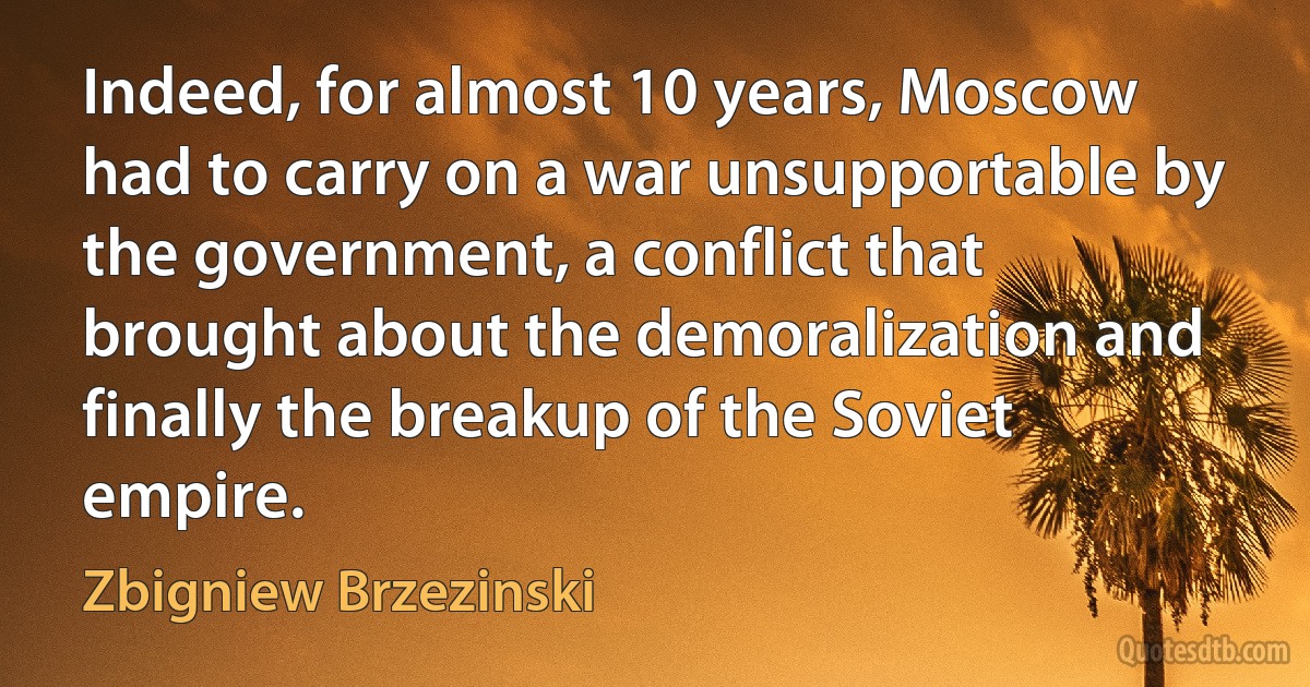 Indeed, for almost 10 years, Moscow had to carry on a war unsupportable by the government, a conflict that brought about the demoralization and finally the breakup of the Soviet empire. (Zbigniew Brzezinski)