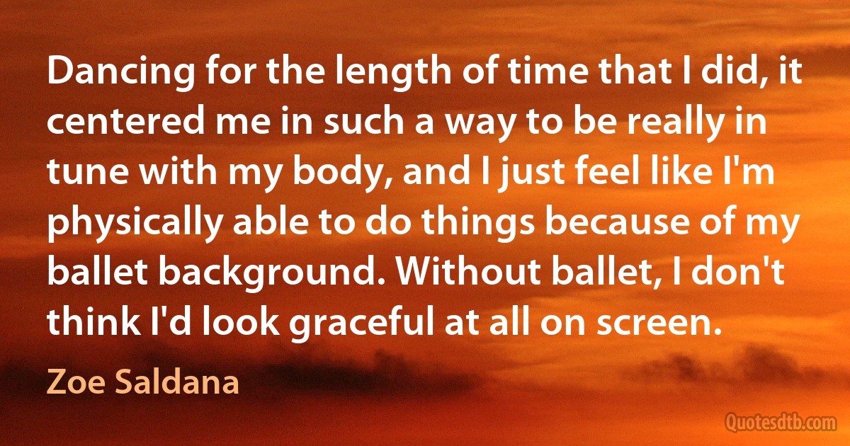 Dancing for the length of time that I did, it centered me in such a way to be really in tune with my body, and I just feel like I'm physically able to do things because of my ballet background. Without ballet, I don't think I'd look graceful at all on screen. (Zoe Saldana)