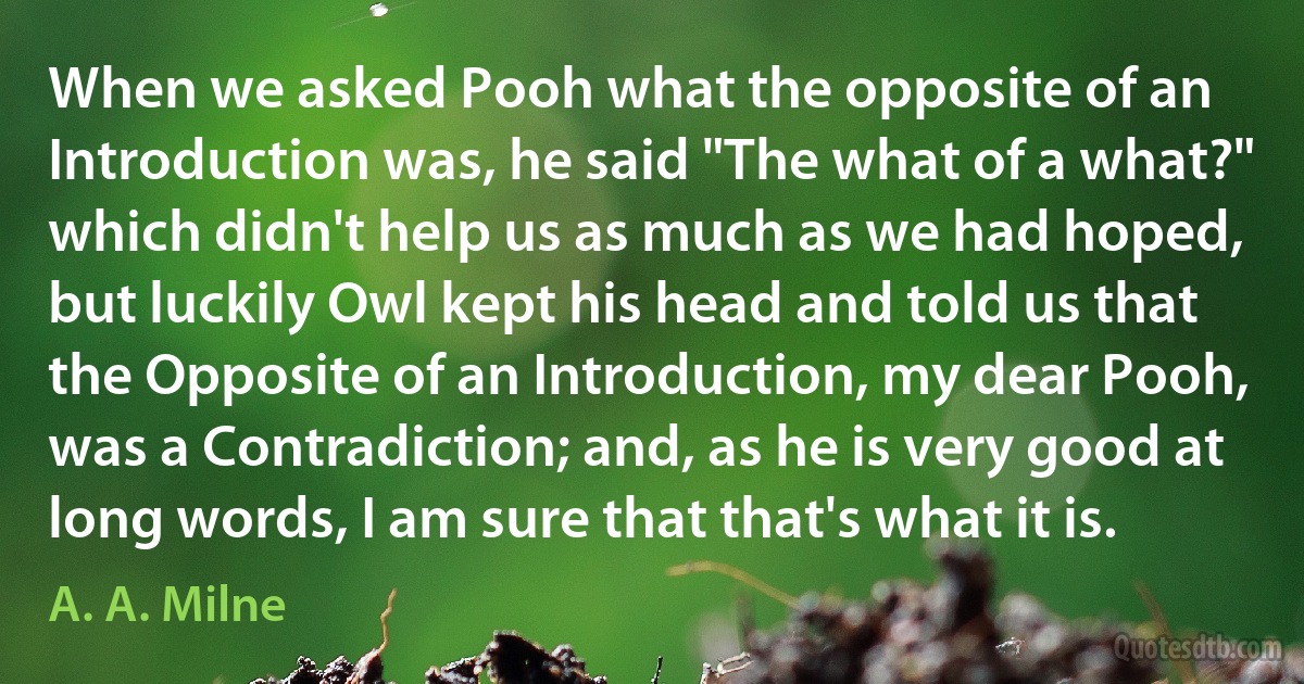 When we asked Pooh what the opposite of an Introduction was, he said "The what of a what?" which didn't help us as much as we had hoped, but luckily Owl kept his head and told us that the Opposite of an Introduction, my dear Pooh, was a Contradiction; and, as he is very good at long words, I am sure that that's what it is. (A. A. Milne)