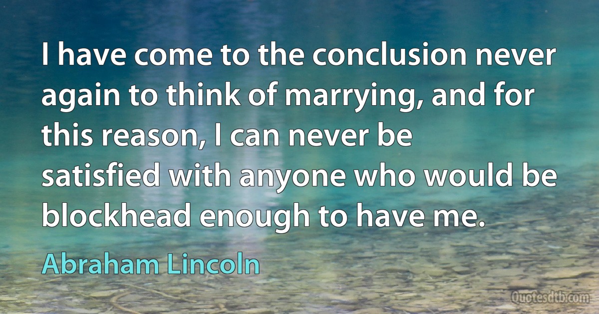 I have come to the conclusion never again to think of marrying, and for this reason, I can never be satisfied with anyone who would be blockhead enough to have me. (Abraham Lincoln)