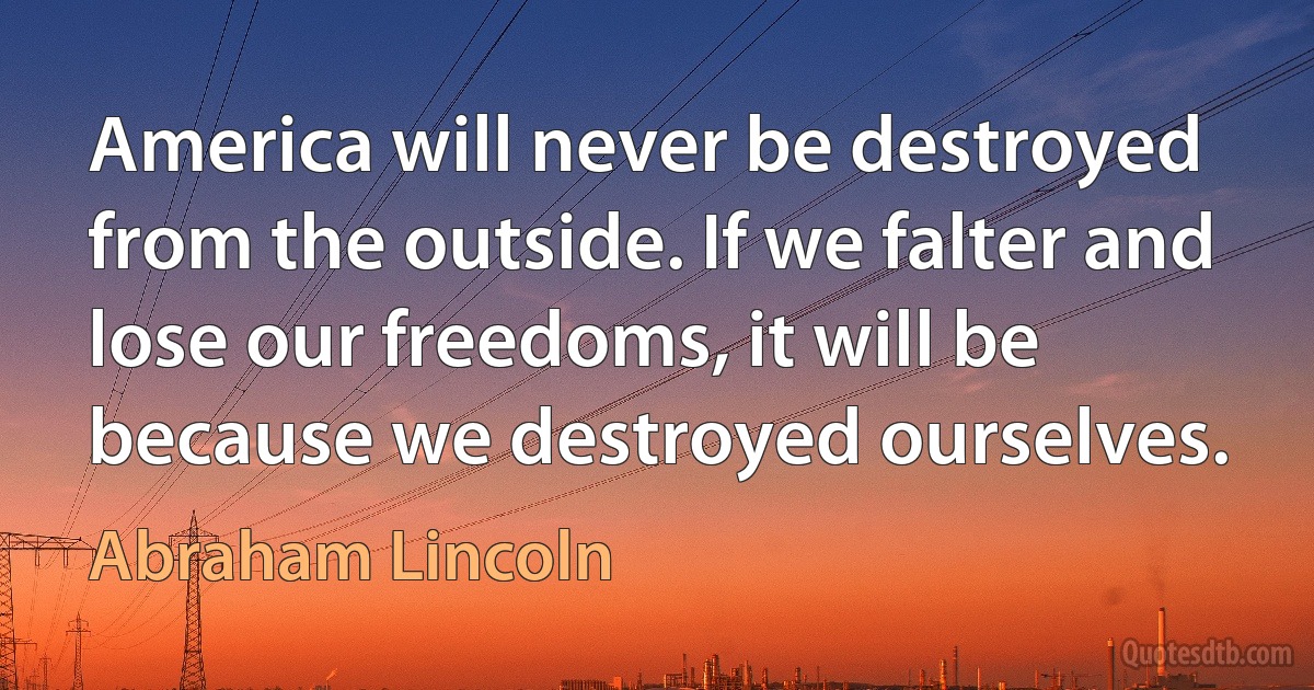 America will never be destroyed from the outside. If we falter and lose our freedoms, it will be because we destroyed ourselves. (Abraham Lincoln)